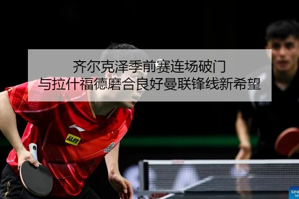齐尔克泽季前赛连场破门 与拉什福德磨合良好曼联锋线新希望